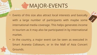 MAJOR-EVENTS
• Events of this size also attract local interests and basically
with a large number of participants with maybe some
international media coverage. This helps generates income
in tourism as it may also be participated in by international
market.
• In the country, a major event can be seen as executed in
Smart Araneta Coliseum, or in the Mall of Asia Concert
Grounds.
 