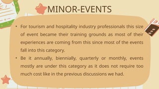 MINOR-EVENTS
• For tourism and hospitality industry professionals this size
of event became their training grounds as most of their
experiences are coming from this since most of the events
fall into this category.
• Be it annually, biennially, quarterly or monthly, events
mostly are under this category as it does not require too
much cost like in the previous discussions we had.
 