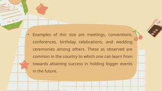 • Examples of this size are meetings, conventions,
conferences, birthday celebrations, and wedding
ceremonies among others. These as observed are
common in the country to which one can learn from
towards attaining success in holding bigger events
in the future.
 