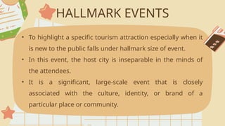 HALLMARK EVENTS
• To highlight a specific tourism attraction especially when it
is new to the public falls under hallmark size of event.
• In this event, the host city is inseparable in the minds of
the attendees.
• It is a significant, large-scale event that is closely
associated with the culture, identity, or brand of a
particular place or community.
 