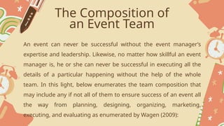 The Composition of
an Event Team
An event can never be successful without the event manager’s
expertise and leadership. Likewise, no matter how skillful an event
manager is, he or she can never be successful in executing all the
details of a particular happening without the help of the whole
team. In this light, below enumerates the team composition that
may include any if not all of them to ensure success of an event all
the way from planning, designing, organizing, marketing,
executing, and evaluating as enumerated by Wagen (2009):
 