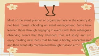 Most of the event planner or organizers here in the country do
not have formal schooling on event management. Some have
learned those through engaging in events with their colleagues,
observing events that they attended, thus self study, and just
enjoy creating new ideas that became a hobby, conceptualized
and then eventually materialized through trial and error.
 