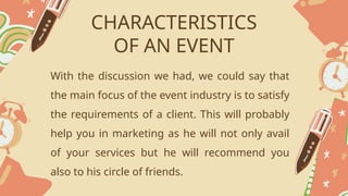 CHARACTERISTICS
OF AN EVENT
With the discussion we had, we could say that
the main focus of the event industry is to satisfy
the requirements of a client. This will probably
help you in marketing as he will not only avail
of your services but he will recommend you
also to his circle of friends.
 