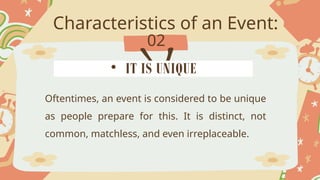 Characteristics of an Event:
02
Oftentimes, an event is considered to be unique
as people prepare for this. It is distinct, not
common, matchless, and even irreplaceable.
• IT IS UNIQUE
 