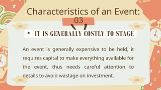 Characteristics of an Event:
03
An event is generally expensive to be held, it
requires capital to make everything available for
the event, thus needs careful attention to
details to avoid wastage on investment.
• IT IS GENERALLY COSTLY TO STAGE
 