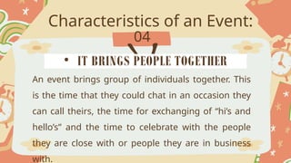 Characteristics of an Event:
04
An event brings group of individuals together. This
is the time that they could chat in an occasion they
can call theirs, the time for exchanging of “hi’s and
hello’s” and the time to celebrate with the people
they are close with or people they are in business
with.
• IT BRINGS PEOPLE TOGETHER
 