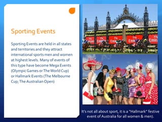 Sporting Events
Sporting Events are held in all states
and territories and they attract
international sports men and women
at highest levels. Many of events of
this type have become Mega Events
(OlympicGames orTheWorld Cup)
or Hallmark Events (The Melbourne
Cup;The Australian Open)
It’s not all about sport, it is a “Hallmark” festive
event of Australia for all women & men).
 
