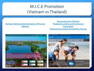 M.I.C.E Promotion
(Vietnam vsThailand)
Vietnam National Administration ofTourism
Website
BusinessEvents Thailand
Thailand Incentive and Conference
Association
Thailand Convention & Exhibition Bureau
 