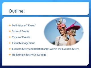 Outline:
 Definition of “Event”
 Sizes of Events
 Types of Events
 Event Management
 Event Industry and Relationships within the Event Industry
 Updating Industry Knowledge
 