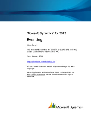 Microsoft Dynamics
®
AX 2012
Eventing
White Paper
This document describes the concept of events and how they
can be used in Microsoft Dynamics AX.
Date: January 2011
http://microsoft.com/dynamics/ax
Author: Peter Villadsen, Senior Program Manager for X++
language
Send suggestions and comments about this document to
adocs@microsoft.com. Please include the title with your
feedback.
 