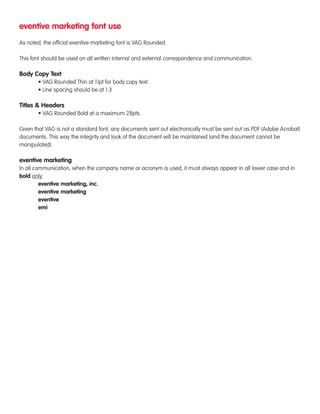 eventive marketing font use 
As noted, the official eventive marketing font is VAG Rounded. 
This font should be used on all written internal and external correspondence and communication. 
Body Copy Text 
• VAG Rounded Thin at 11pt for body copy text. 
• Line spacing should be at 1.3 
Titles & Headers 
• VAG Rounded Bold at a maximum 28pts. 
Given that VAG is not a standard font, any documents sent out electronically must be sent out as PDF (Adobe Acrobat) 
documents. This way the integrity and look of the document will be maintained (and the document cannot be 
manipulated). 
eventive marketing 
In all communication, when the company name or acronym is used, it must always appear in all lower case and in 
bold only: 
eventive marketing, inc. 
eventive marketing 
eventive 
emi 
 