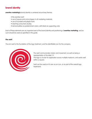 brand identity 
eventive marketing’s brand identity is centered around key themes: 
• the eventive swirl 
• use of square and circle shapes in all marketing materials 
• use of rounded and playful fonts 
• reaching consumers at play 
• red and yellow as predominant colors, with black as supporting color 
Each of these elements are an important part of the brand identity and positioning of eventive marketing, and as 
such should be used as specified in this guide. 
the swirl 
The emi swirl is the foundation of the logo treatment, and the identifiable icon for the company. 
The swirl communicates motion and movement, as well as being a 
representation of the letter “e”. 
The logo is circular for application across multiple mediums, and works well 
within a square. 
Swirl can be used on it’s own as an icon, or as part of the overall logo 
treatments. 
 