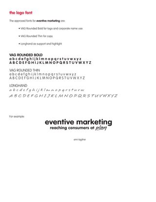 the logo font 
The approved fonts for eventive marketing are: 
• VAG Rounded Bold for logo and corporate name use. 
• VAG Rounded Thin for copy. 
• Longhand as support and highlight 
VAG ROUNDED BOLD 
a b c d e f g h i j k l m n o p q r s t u v w x y z 
A B C D E F G H I J K L M N O P Q R S T U V W X Y Z 
VAG ROUNDED THIN 
a b c d e f g h i j k l m n o p q r s t u v w x y z 
A B C D E F G H I J K L M N O P Q R S T U V W X Y Z 
LONGHAND 
For example: 
emi tagline 
 