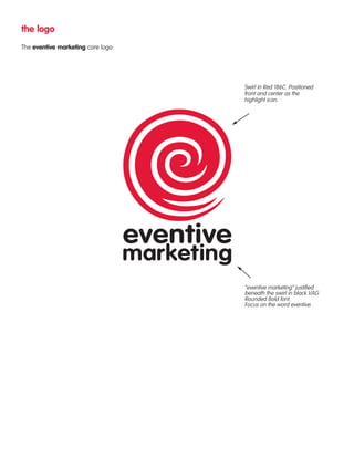 the logo 
The eventive marketing core logo: 
Swirl in Red 186C. Positioned 
front and center as the 
highlight icon. 
“eventive marketing” justified 
beneath the swirl in black VAG 
Rounded Bold font. 
Focus on the word eventive. 
 