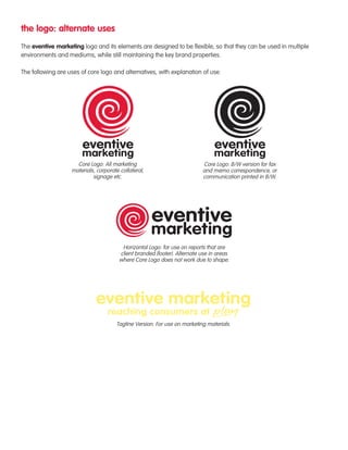 the logo: alternate uses 
The eventive marketing logo and its elements are designed to be flexible, so that they can be used in multiple 
environments and mediums, while still maintaining the key brand properties. 
The following are uses of core logo and alternatives, with explanation of use. 
Core Logo: All marketing 
materials, corporate collateral, 
signage etc. 
Core Logo: B/W version for fax 
and memo correspondence, or 
communication printed in B/W. 
Horizontal Logo: for use on reports that are 
client branded (footer). Alternate use in areas 
where Core Logo does not work due to shape. 
Tagline Version: For use on marketing materials. 
 