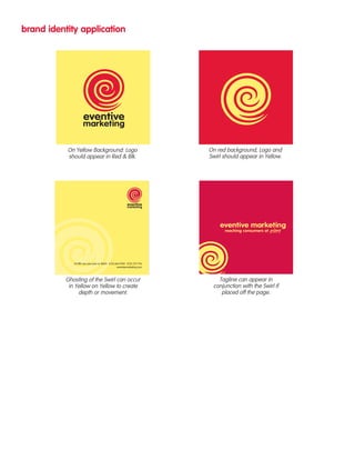 brand identity application 
55 fifth ave new york ny 10003 t.212.463.9700 f.212.727.1716 
eventivemarketing.com 
Ghosting of the Swirl can occur 
in Yellow on Yellow to create 
depth or movement. 
Tagline can appear in 
conjunction with the Swirl if 
placed off the page. 
On Yellow Background: Logo 
should appear in Red & Blk. 
On red background, Logo and 
Swirl should appear in Yellow. 
 