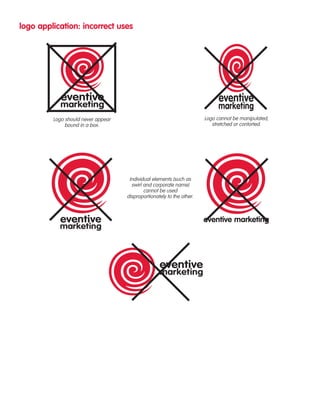 logo application: incorrect uses 
Logo should never appear 
bound in a box. 
Logo cannot be manipulated, 
stretched or contorted. 
Individual elements (such as 
swirl and corporate name) 
cannot be used 
disproportionately to the other. 
eventive marketing 
 