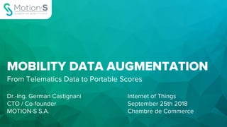 MOBILITY DATA AUGMENTATION
From Telematics Data to Portable Scores
Dr.-Ing. German Castignani
CTO / Co-founder
MOTION-S S.A.
Internet of Things
September 25th 2018
Chambre de Commerce
 