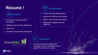 Résumé !
Info client
Info finance
Info technique
• Connaître sa consommation
journalière
• Utilisation par App et/ou plateforme
• Alerte fuite
• Conseils consommation (klimapakt)
• La consommation journalière des
ménages online et compatible avec la
gestion financière communale
• Trouver les fuites efficacement
• Augmenter l’efficience du réseau
• Aide au calcul du prix de revient
• Débit d’eau réglable selon les
exigences
 