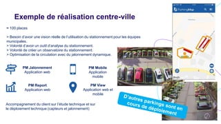 Exemple de réalisation centre-ville
≈ 100 places
> Besoin d’avoir une vision réelle de l’utilisation du stationnement pour les équipes
municipales.
> Volonté d’avoir un outil d’analyse du stationnement.
> Volonté de créer un observatoire du stationnement.
> Optimisation de la circulation avec du jalonnement dynamique.
PM Report
Application web
PM Jalonnement
Application web
Accompagnement du client sur l’étude technique et sur
le déploiement technique (capteurs et jalonnement)
PM Mobile
Application
mobile
PM View
Application web et
mobile
 