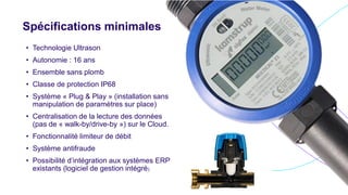 Spécifications minimales
• Technologie Ultrason
• Autonomie : 16 ans
• Ensemble sans plomb
• Classe de protection IP68
• Système « Plug & Play » (installation sans
manipulation de paramètres sur place)
• Centralisation de la lecture des données
(pas de « walk-by/drive-by ») sur le Cloud.
• Fonctionnalité limiteur de débit
• Système antifraude
• Possibilité d’intégration aux systèmes ERP
existants (logiciel de gestion intégré)
 