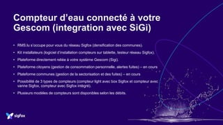 Compteur d’eau connecté à votre
Gescom (integration avec SiGi)
• RMS.lu s’occupe pour vous du réseau Sigfox (densification des communes).
• Kit installateurs (logiciel d’installation compteurs sur tablette, testeur réseau Sigfox).
• Plateforme directement reliée à votre système Gescom (Sigi).
• Plateforme citoyens (gestion de consommation personnelle, alertes fuites) – en cours
• Plateforme communes (gestion de la sectorisation et des fuites) – en cours
• Possibilité de 3 types de compteurs (compteur light avec box Sigfox et compteur avec
vanne Sigfox, compteur avec Sigfox intégré).
• Plusieurs modèles de compteurs sont disponibles selon les débits.
 