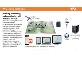 What is trackerando
trackerando / Bodo Erken / GPS-Tracking 4.0 10
Planning, monitoring
and coordination will
be easier with us.
The award-winning IOT solution
Cumulocity, which is
successfully used by numerous
industrial customers, is also
available to medium-sized
businesses through
trackerando. With trackerando
it is now possible to network,
control and monitor individual
machines - equipped with GPS
trackers - easily and
inexpensively. trackerando
specializes in the GPS tracking
application and the fields of
application are limitless.
location
via satellite
Data transmission
by GPS tracker
GSM
data processing
by
CumulocityCloud
User-friendly front-end and extensive reporting
 