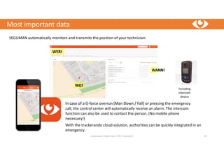Most important data
trackerando / Bodo Erken / GPS-Tracking 4.0 13
With the trackerando cloud solution, authorities can be quickly integrated in an
emergency.
SEGUMAN automatically monitors and transmits the position of your technician:
In case of a G-force overrun (Man Down / Fall) or pressing the emergency
call, the control center will automatically receive an alarm. The intercom
function can also be used to contact the person. (No mobile phone
necessary!)
including
intercom
device
 