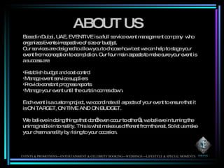ABOUT US Based in Dubai, UAE, EVENTIVE is a full service event management company  who organizes Events irrespective of size or budget. Our services are designed to allow you to choose how best we can help to stage your event from conception to completion. Our four main aspects to make sure your event is a success are: Establish budget and cost control Manage event service suppliers Provide constant progress reports  Manage your event until the curtain comes down. Each event is a custom project, we coordinate all aspects of your event to ensure that it is ON TARGET, ON TIME AND ON BUDGET. We  believe in doing things that don’t even occur to other’s, we believe in turning the unimaginable in to reality. This is what makes us different from the rest. So let us make your dream a reality by rising to your occasion.  EVENTS & PROMOTIONS---ENTERTAINMENT & CELEBRITY BOOKING---WEDDINGS ---LIFESTYLE & SPECIAL MOMENTS 