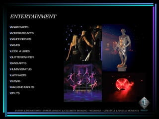 ENTERTAINMENT ARABIC ACTS ACROBATIC ACTS DANCE GROUPS BANDS LOOK  A LIKES GLITTER PAINTER SAND ARTIS HUMAN STATUS LATIN ACTS SHOWS WALKING TABLES STILTS EVENTS & PROMOTIONS---ENTERTAINMENT & CELEBRITY BOOKING---WEDDINGS ---LIFESTYLE & SPECIAL MOMENTS 
