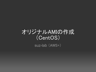 オリジナルAMIの作成
   （CentOS）
  suz-lab （AWS+）
 