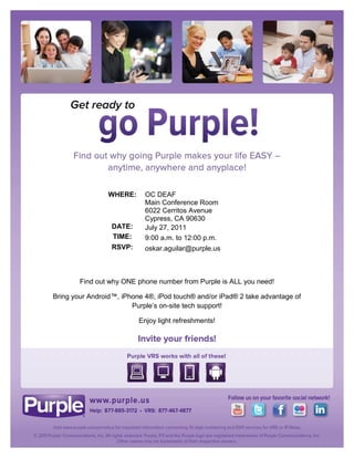 WHERE:      OC DEAF
                            Main Conference Room
                            6022 Cerritos Avenue
                            Cypress, CA 90630
                  DATE:     July 27, 2011
                  TIME:     9:00 a.m. to 12:00 p.m.
                  RSVP:     oskar.aguilar@purple.us



        Find out why ONE phone number from Purple is ALL you need!

Bring your Android™, iPhone 4®, iPod touch® and/or iPad® 2 take advantage of
                        Purple’s on-site tech support!

                          Enjoy light refreshments!
 