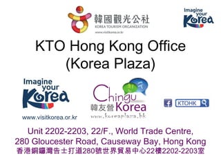 KTO Hong Kong Office (Korea Plaza) 
Unit 2202-2203, 22/F., World Trade Centre, 
280 Gloucester Road, Causeway Bay, Hong Kong 
香港銅鑼灣告士打道280號世界貿易中心22樓2202-2203室 
www.visitkorea.or.kr  