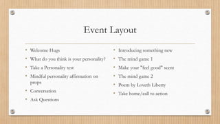 Event Layout
• Welcome Hugs
• What do you think is your personality?
• Take a Personality test
• Mindful personality affirmation on
props
• Conversation
• Ask Questions
• Introducing something new
• The mind game 1
• Make your "feel good" scent
• The mind game 2
• Poem by Loveth Liberty
• Take home/call to action
 