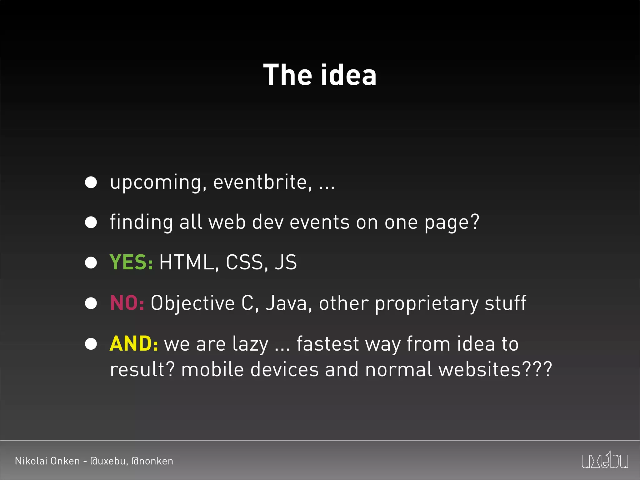 The idea


             • upcoming, eventbrite, ...
             • finding all web dev events on one page?
             • YES: HTML, CSS, JS
             • NO: Objective C, Java, other proprietary stuff
             • AND: we are lazy ... fastest way from idea to
                  result? mobile devices and normal websites???



Nikolai Onken - @uxebu, @nonken
 