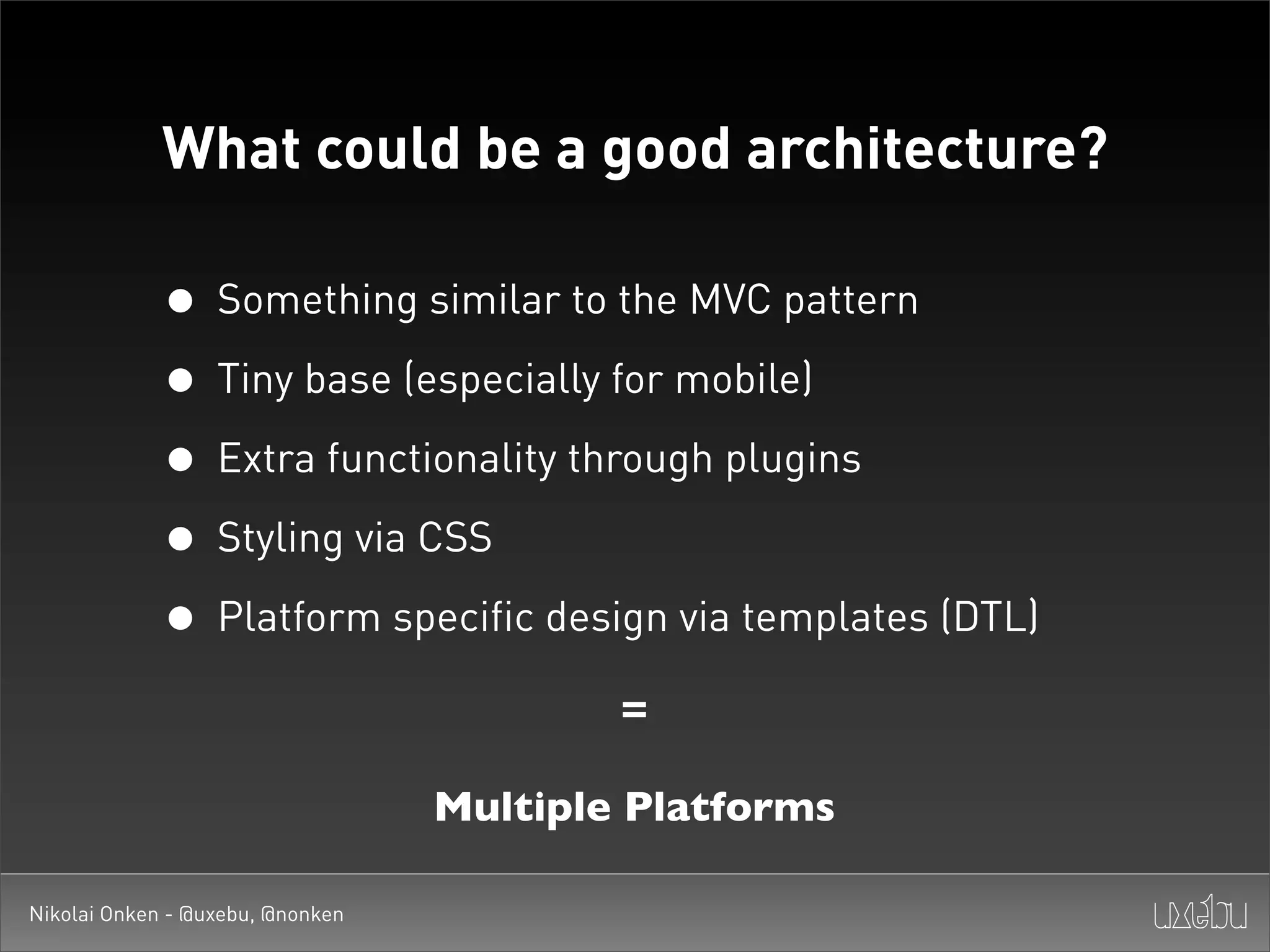 What could be a good architecture?

             • Something similar to the MVC pattern
             • Tiny base (especially for mobile)
             • Extra functionality through plugins
             • Styling via CSS
             • Platform specific design via templates (DTL)
                                          =

                                  Multiple Platforms

Nikolai Onken - @uxebu, @nonken
 