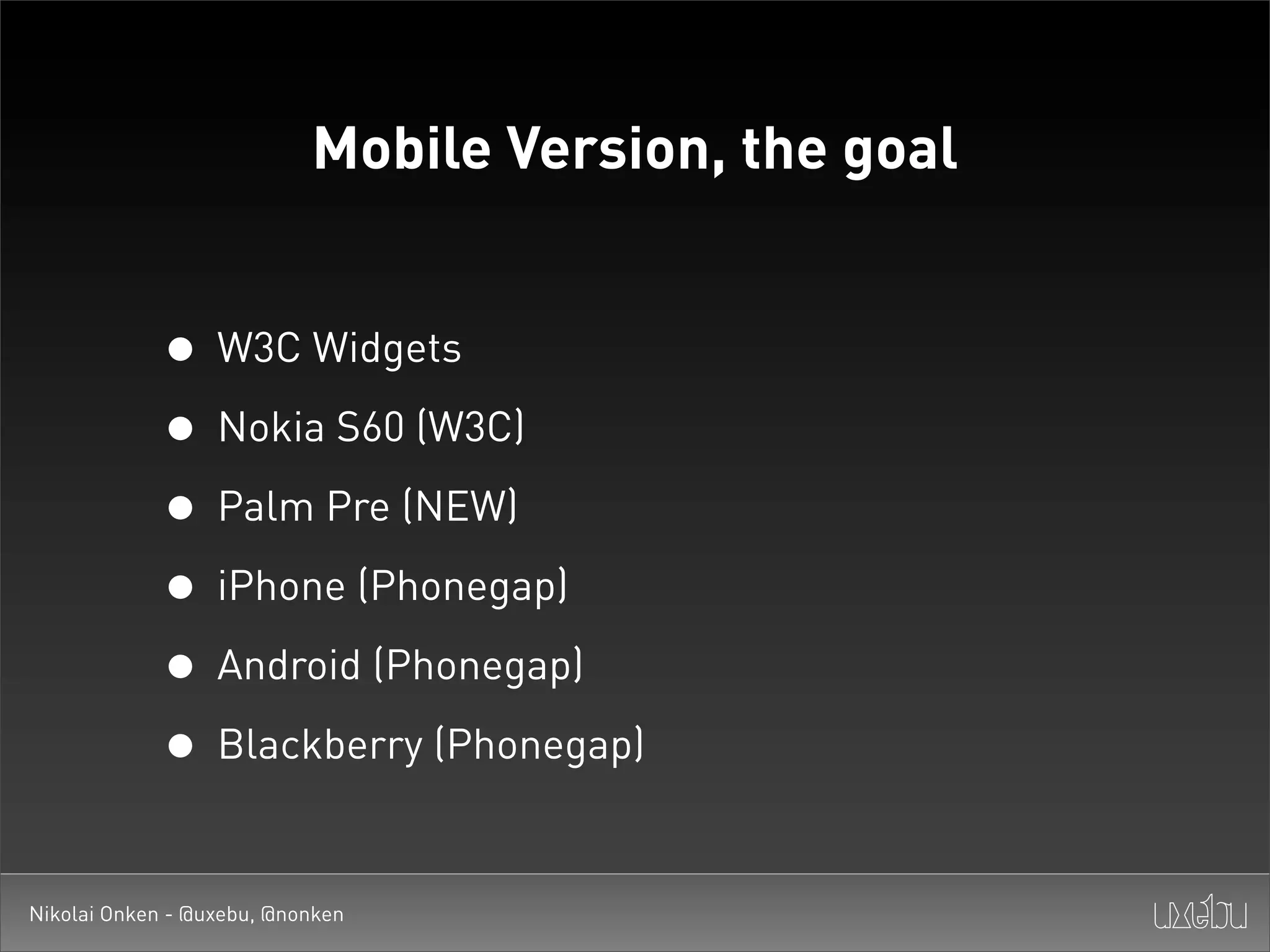 Mobile Version, the goal


             • W3C Widgets
             • Nokia S60 (W3C)
             • Palm Pre (NEW)
             • iPhone (Phonegap)
             • Android (Phonegap)
             • Blackberry (Phonegap)

Nikolai Onken - @uxebu, @nonken
 