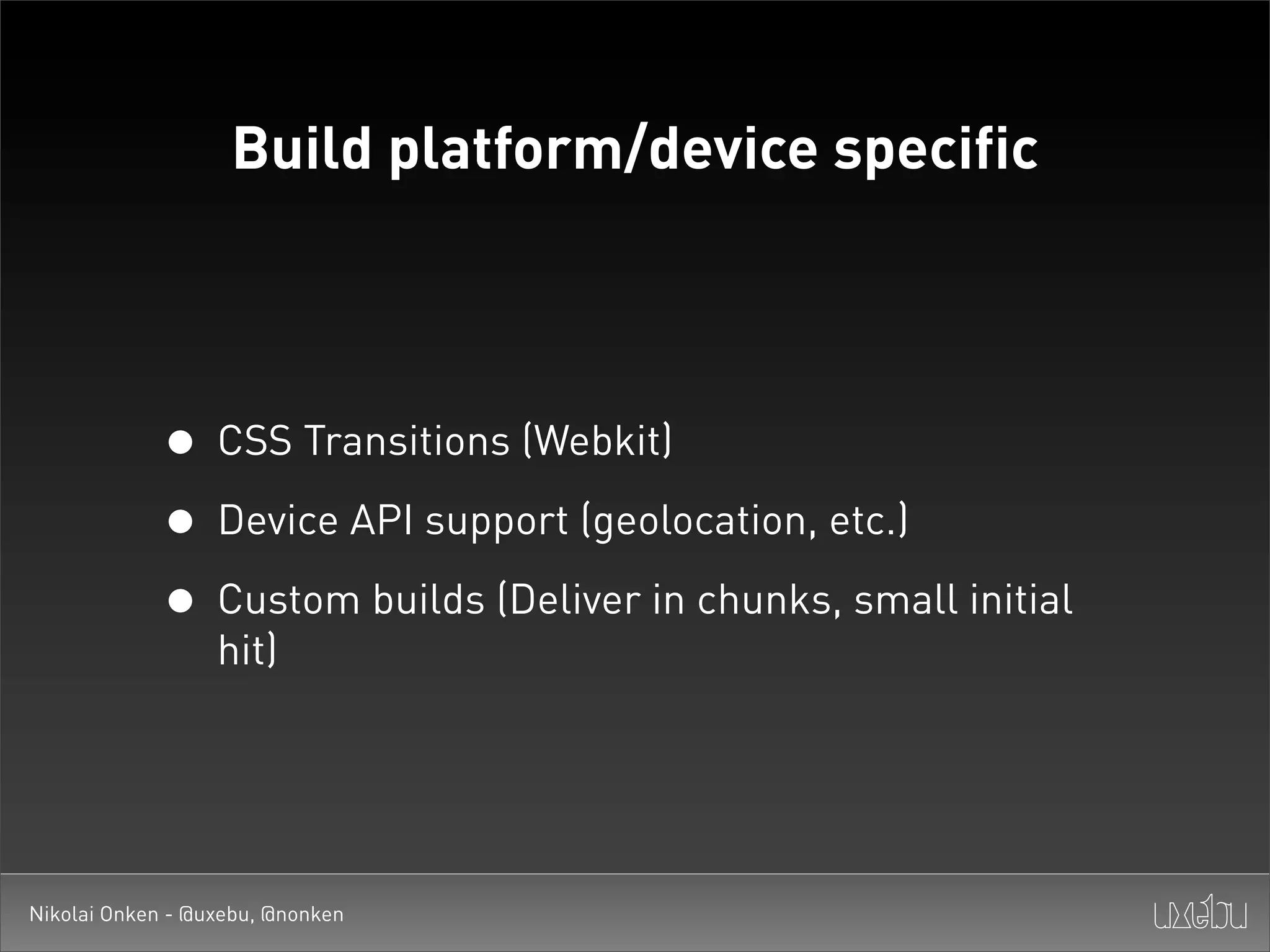 Build platform/device specific




             • CSS Transitions (Webkit)
             • Device API support (geolocation, etc.)
             • Custom builds (Deliver in chunks, small initial
                  hit)




Nikolai Onken - @uxebu, @nonken
 