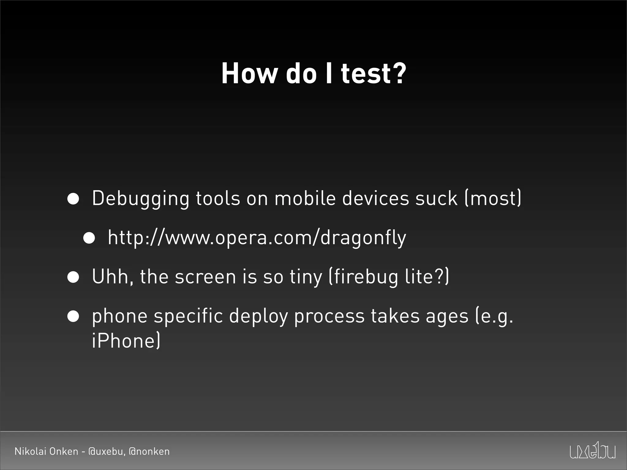How do I test?



         • Debugging tools on mobile devices suck (most)
          • http://www.opera.com/dragonfly
         • Uhh, the screen is so tiny (firebug lite?)
         • phone specific deploy process takes ages (e.g.
               iPhone)




Nikolai Onken - @uxebu, @nonken
 