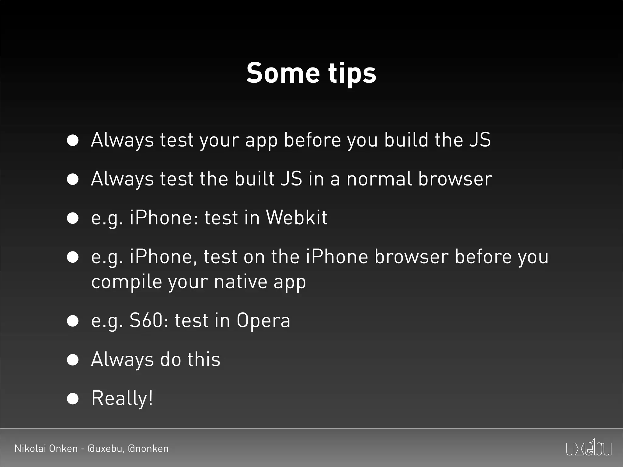Some tips

         • Always test your app before you build the JS
         • Always test the built JS in a normal browser
         • e.g. iPhone: test in Webkit
         • e.g. iPhone, test on the iPhone browser before you
               compile your native app

         • e.g. S60: test in Opera
         • Always do this
         • Really!
Nikolai Onken - @uxebu, @nonken
 