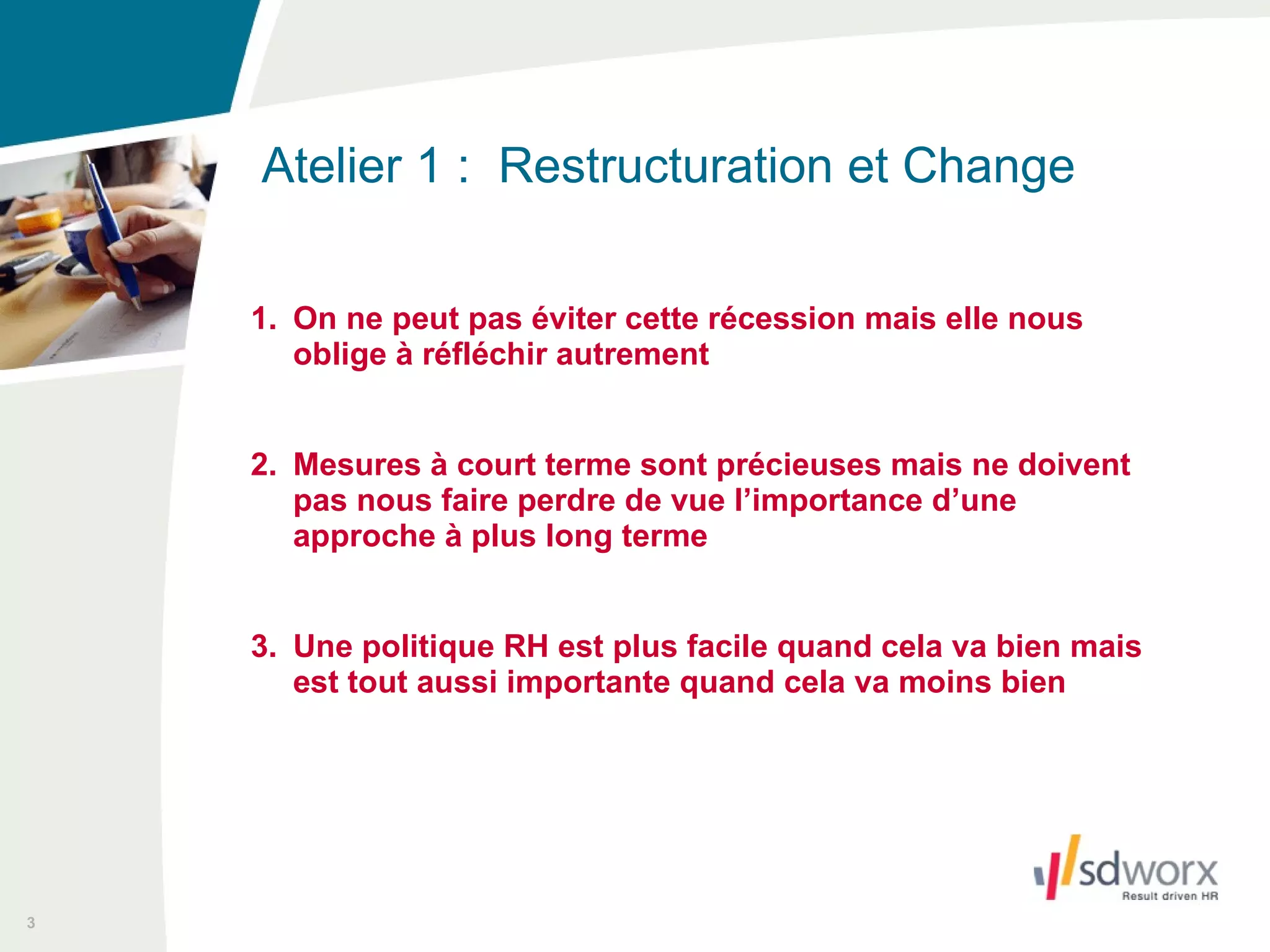 1. On ne peut pas éviter cette récession mais elle nous oblige à réfléchir autrement 2. Mesures à court terme sont précieuses mais ne doivent pas nous faire perdre de vue l’importance d’une approche à plus long terme 3. Une politique RH est plus facile quand cela va bien mais est tout aussi importante quand cela va moins bien Atelier 1 :  Restructuration et Change  