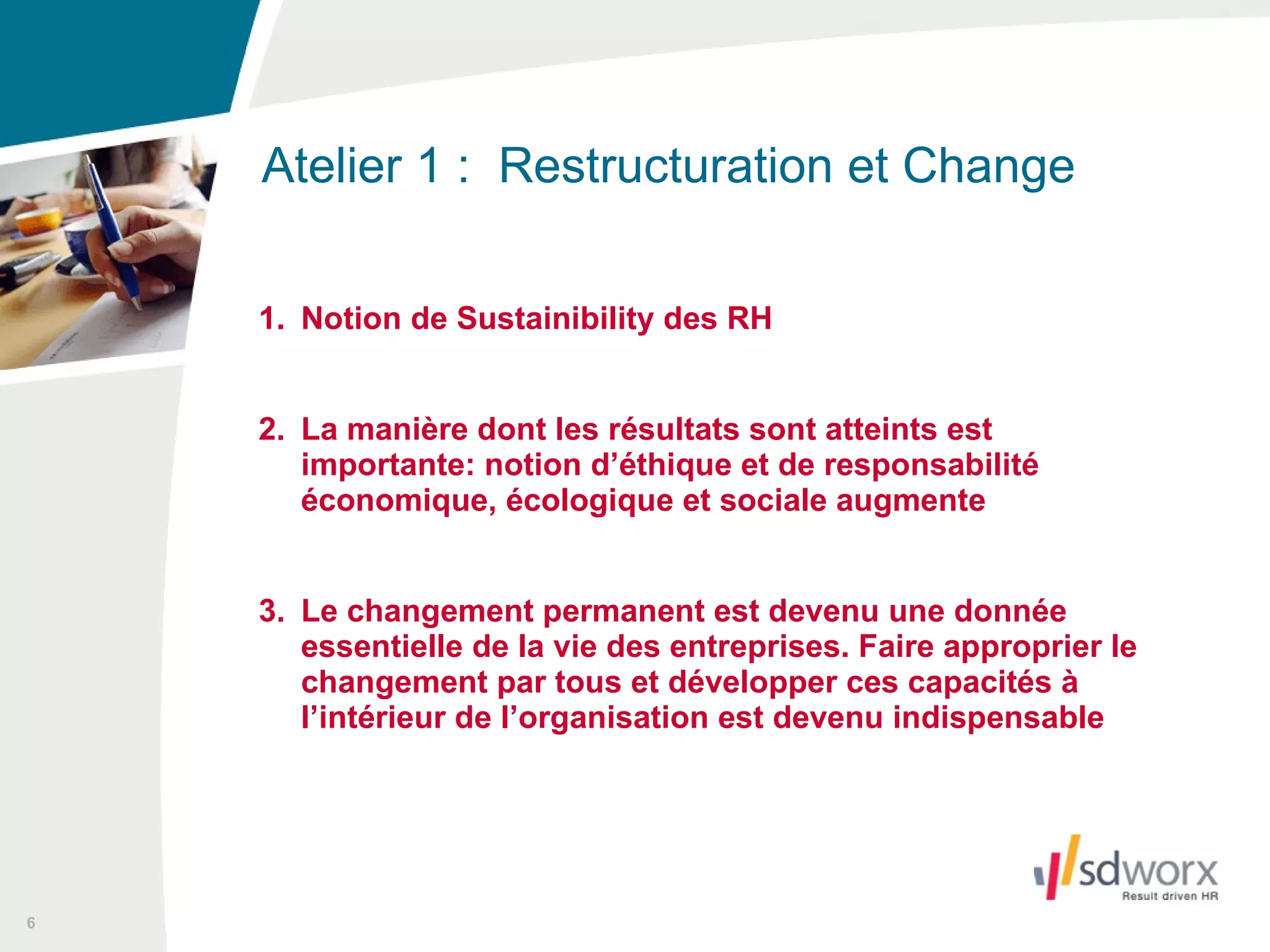 1. Notion de Sustainibility des RH 2. La manière dont les résultats sont atteints est importante: notion d’éthique et de responsabilité économique, écologique et sociale augmente 3. Le changement permanent est devenu une donnée essentielle de la vie des entreprises. Faire approprier le changement par tous et développer ces capacités à l’intérieur de l’organisation est devenu indispensable Atelier 1 :  Restructuration et Change  