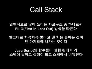 Call Stack
일반적으로 많이 쓰이는 자료구조 중 하나로써
FILO(First In Last Out) 방식을 따른다
말그대로 차곡차곡 쌓이고 맨 처음 들어온 것이
맨 마지막에 나가는 것이다
Java Script의 함수들이 실행 됨에 따라
스택에 쌓이고 실행이 되고 스택에서 비워진다
 