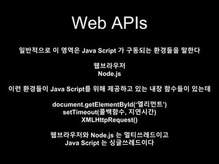 Web APIs
일반적으로 이 영역은 Java Script 가 구동되는 환경들을 말한다
웹브라우저
Node.js
이런 환경들이 Java Script를 위해 제공하고 있는 내장 함수들이 있는데
document.getElementById(‘엘리먼트’)
setTimeout(콜백함수, 지연시간)
XMLHttpRequest()
웹브라우저와 Node.js 는 멀티쓰레드이고
Java Script 는 싱글쓰레드이다
 