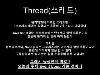 Thread(쓰레드)
위키백과에 따르면 쓰레드란
“프로세스 내에서 실행되는 흐름의 단위” 라고 나와있다
Java Script 라는 프로세스에는 단 1개의 실행 흐름뿐이라
한번에 한가지 일 밖에 하지 못한다
하지만
웹브라우저와, Node.js라는 프로세스에는 여러개의 실행 흐름이있어
한번에 여러가지 일을 할 수 있다
구동환경에서 놀고 있는 실행 흐름들이 너무 아깝다!!
그래서 등장한게 바로!!
오늘의 주제 Event Loop 라는 것이다
 