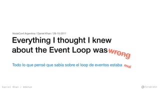 Daniel Khan / @dkhan
Everything I thought I knew
about the Event Loop waswrong
NodeConf Argentina / Daniel Khan / 28-10-2017
Todo lo que pensé que sabía sobre el loop de eventos estaba mal
 