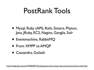 PostRank Tools

     • Mysql, Ruby (API), Rails, Sinatra, Phyton,
          Java, JRuby, EC2, Nagios, Ganglia, Solr
     • Eventmachine, RabbitMQ
     • From XMPP to AMQP
     • Cassandra, Goliath
http://webpulp.tv/post/4184040219/scaling-postrank-using-ruby-and-eventmachine-with-ilya
 
