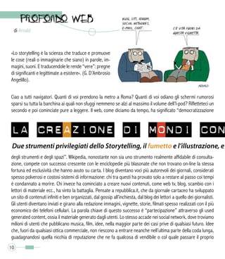 di Arnald
10
Ciao a tutti navigatori. Quanti di voi prendono la metro a Roma? Quanti di voi odiano gli schermi rumorosi
sparsi su tutta la banchina ai quali non sfuggi nemmeno se alzi al massimo il volume dell’I-pod? Rifletteteci un
secondo e poi cominciate pure a leggere. Il web, come diciamo da tempo, ha significato “democratizzazione
degli strumenti e degli spazi”. Wikipedia, nonostante non sia uno strumento realmente affidabile di consulta-
zione, compete con successo crescente con le enciclopedie più blasonate che non trovano on-line la stessa
fortuna ed esclusività che hanno avuto su carta. I blog diventano voci più autorevoli dei giornali, considerati
spesso polverosi e costosi sistemi di informazione: chi tra questi ha provato solo a restare al passo coi tempi
è condannato a morire. Chi invece ha cominciato a creare nuovi contenuti, come web tv, blog, scambio con i
lettori di materiale ecc., ha vinto la battaglia. Pensate a repubblica.it, che da giornale cartaceo ha sviluppato
un sito di contenuti infiniti e ben organizzati, dal gossip all’inchiesta, dal blog dei lettori a quello dei giornalisti.
Gli utenti diventano inviati e girano alla redazione immagini, vignette, storie, filmati spesso realizzati con il più
economico dei telefoni cellulari. La parola chiave di questo successo è “partecipazione” attraverso gli used
generated content, ossia il materiale generato dagli utenti. Lo stesso accade nei social network, dove troviamo
milioni di utenti che pubblicano musica, film, idee, nella maggior parte dei casi prive di qualsiasi futuro. Idee
che, fuori da qualsiasi ottica commerciale, non riescono a entrare neanche nell’ultima parte della coda lunga,
guadagnandosi quella nicchia di reputazione che ne fa qualcosa di vendibile o col quale passare il proprio
«Lo storytelling è la scienza che traduce e promuove
le cose (reali o immaginarie che siano) in parole, im-
magini, suoni. E traducendole le rende “vere”: pregne
di significanti e legittimate a esistere». (G. D’Ambrosio
Angelillo).
LA CREAZIONE DI MONDI CON
Due strumenti privilegiati dello Storytelling, il fumetto e l’illustrazione, e
 