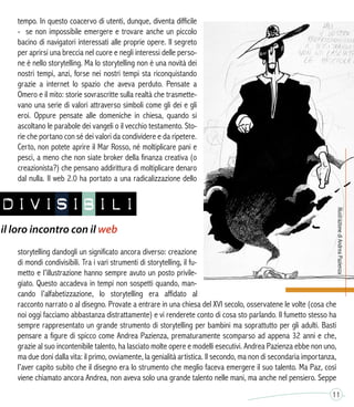 tempo. In questo coacervo di utenti, dunque, diventa difficile
- se non impossibile emergere e trovare anche un piccolo
bacino di navigatori interessati alle proprie opere. Il segreto
per aprirsi una breccia nel cuore e negli interessi delle perso-
ne è nello storytelling. Ma lo storytelling non è una novità dei
nostri tempi, anzi, forse nei nostri tempi sta riconquistando
grazie a internet lo spazio che aveva perduto. Pensate a
Omero e il mito: storie sovrascritte sulla realtà che trasmette-
vano una serie di valori attraverso simboli come gli dei e gli
eroi. Oppure pensate alle domeniche in chiesa, quando si
ascoltano le parabole dei vangeli o il vecchio testamento. Sto-
rie che portano con sé dei valori da condividere e da ripetere.
Certo, non potete aprire il Mar Rosso, né moltiplicare pani e
pesci, a meno che non siate broker della finanza creativa (o
creazionista?) che pensano addirittura di moltiplicare denaro
dal nulla. Il web 2.0 ha portato a una radicalizzazione dello
storytelling dandogli un significato ancora diverso: creazione
di mondi condivisibili. Tra i vari strumenti di storytelling, il fu-
metto e l’illustrazione hanno sempre avuto un posto privile-
giato. Questo accadeva in tempi non sospetti quando, man-
cando l’alfabetizzazione, lo storytelling era affidato al
racconto narrato o al disegno. Provate a entrare in una chiesa del XVI secolo, osservatene le volte (cosa che
noi oggi facciamo abbastanza distrattamente) e vi renderete conto di cosa sto parlando. Il fumetto stesso ha
sempre rappresentato un grande strumento di storytelling per bambini ma soprattutto per gli adulti. Basti
pensare a figure di spicco come Andrea Pazienza, prematuramente scomparso ad appena 32 anni e che,
grazie al suo incontenibile talento, ha lasciato molte opere e modelli esecutivi. Andrea Pazienza ebbe non uno,
ma due doni dalla vita: il primo, ovviamente, la genialità artistica. Il secondo, ma non di secondaria importanza,
l’aver capito subito che il disegno era lo strumento che meglio faceva emergere il suo talento. Ma Paz, così
viene chiamato ancora Andrea, non aveva solo una grande talento nelle mani, ma anche nel pensiero. Seppe
11
NDIVISIBILI
il loro incontro con il web
 