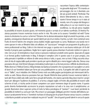 raccontare l’epoca della contestazio-
ne giovanile degli anni ’70 creando un
personaggio che ne è diventato uno
dei più grandi simboli: Penthotal. Paz
divorò letteralmente la vita e, nono-
stante il breve tempo in cui è stato al
mondo, non ci fu campo del disegno e
della pittura in cui non mostrò la sua
eccellenza. La vita gli aveva regalato
la possibilità di essere al posto giusto, nel momento giusto e armato di un talento sconfinato. Di Andrea Pa-
zienza possiamo trovare numerose tracce anche in rete. Ma come se la cavano i fumettisti nel web? Come
vivono la dicotomia tra carta e schermo? Diciamo che la democratizzazione degli strumenti ha portato, a mio
giudizio, conseguenze disastrose per questi talenti per più di un motivo. Il primo, su tutti: i loro contenuti sono
frutto di enormi fatiche che vengono senza dubbio meglio apprezzate su carta. Realizzare una tavola non è
come sparare in rete un filmatino fatto col cellulare, né “accroccare” immagini con programmi di grafica più o
meno professionali sui blog. L’altro è che internet non paga: e questa non è una buona notizia per chi fa del
fumetto il proprio pane quotidiano. Voglio farvi capire quanto possa diventare frustrante mettersi in gioco in
rete. Con un po’ di minimalismo e buon senso si possono realizzare prodotti come questo: Spaccato di coppia
è un format grafico trasformato in blog. Il disegno è semplice (che in questo caso è un gran pregio), una
volta pensato è ripetibile un milione di volte senza sforzo e tutto, o quasi, vive sui testi. Il blog racconta situa-
zioni di vita di coppia dalle quali prendere spunto per aprire dibattiti più o meno leggeri sulla vita. Stessa cosa
possiamo dire per Acid Street (disegno minimalista trasformato in un format preciso e difficile da dimenticare).
Molto diverso è Political Comics, il blog fondato da Gianluca Costantini che si proponeva di raccogliere un anno
di lavori di vari fumettisti italiani per farne poi una pubblicazione su carta. Il progetto del salto di specie per
ora è “fallito”, ma è indubbio che Political Comics resti una delle pagine partecipative più interessanti del fu-
metto su web. Stesso discorso possiamo fare per Nuvole Elettriche dove potrete trovare numerosi talenti, e
tanti altri finora isibili solo nelle varie fiere annuali del fumetto, che stanno aprendo blog dove inserire i propri
lavori per allargare l’audience di pubblico. È un’arma a doppio taglio: di fronte alla possibilità di essere sullo
schermo di tutti, si rischia anche di dover competere con autori nemmeno degni di questo nome. A questo
punto diventa fondamentale accrescere la propria reputazione sul web e la cosa non è semplicissima: un
grande illustratore deve superare prima di tutto la fatica psicologica di “postare” i suoi lavori perdendo la
possibilità di metterli su carta per tutti. Ma ormai è un passaggio obbligato perché il mondo dell’editoria car-
tacea è praticamente fermo e i fumettisti rischiano di dissanguare le proprie finanze senza riuscire a vendere
o distribuire prodotti cartacei ben realizzati ma privi di “ascolti”. Uno di questi grandi talenti in cerca di spazio
12
 